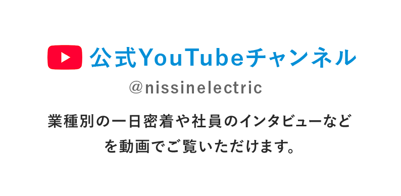 日新電機 公式youtubeチャンネル 業種別の一日密着や社員のインタビューなどを動画でご覧いただけます。